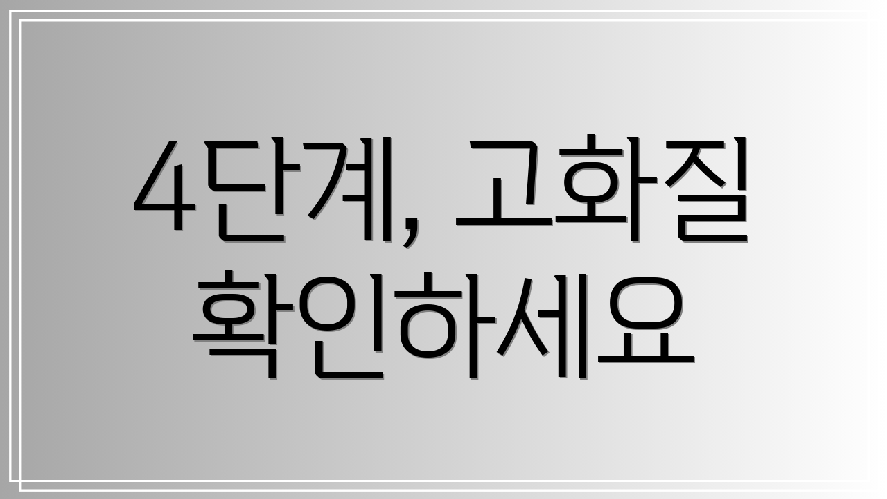 4단계, 고화질 확인하세요