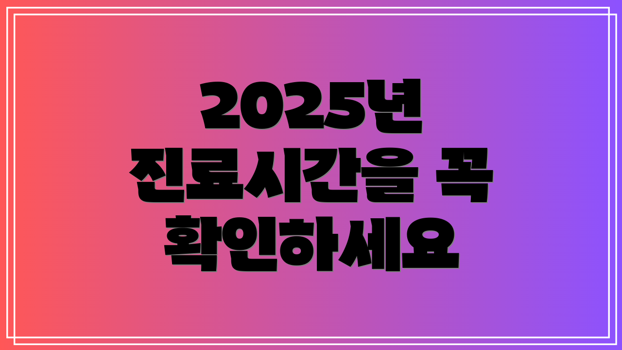 2025년 진료시간을 꼭 확인하세요